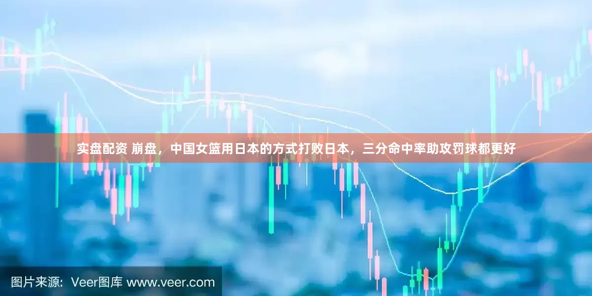 实盘配资 崩盘，中国女篮用日本的方式打败日本，三分命中率助攻罚球都更好