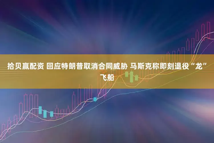 拾贝赢配资 回应特朗普取消合同威胁 马斯克称即刻退役“龙”飞船