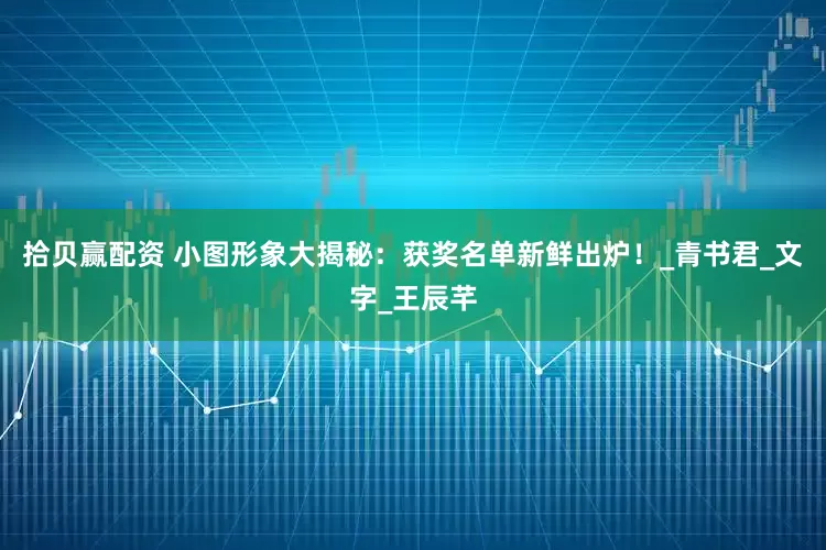 拾贝赢配资 小图形象大揭秘：获奖名单新鲜出炉！_青书君_文字_王辰芊