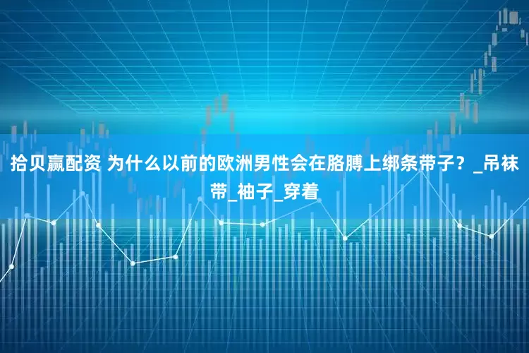 拾贝赢配资 为什么以前的欧洲男性会在胳膊上绑条带子？_吊袜带_袖子_穿着