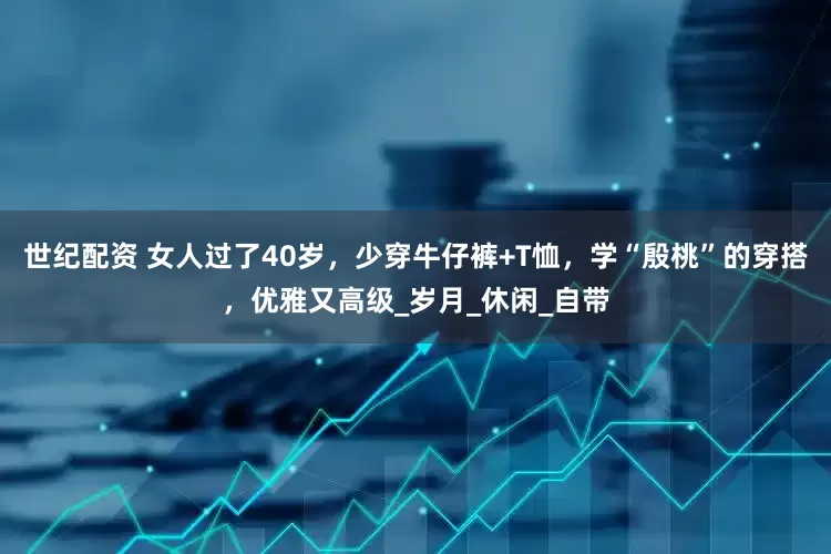 世纪配资 女人过了40岁，少穿牛仔裤+T恤，学“殷桃”的穿搭，优雅又高级_岁月_休闲_自带