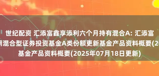 世纪配资 汇添富鑫享添利六个月持有混合A: 汇添富鑫享添利六个月持有期混合型证券投资基金A类份额更新基金产品资料概要(2025年07月18日更新)