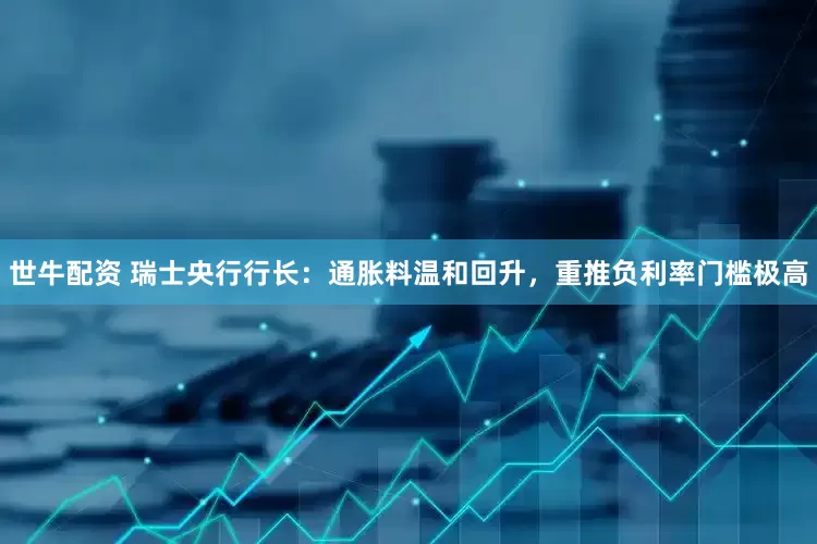 世牛配资 瑞士央行行长：通胀料温和回升，重推负利率门槛极高
